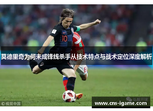 莫德里奇为何未成锋线杀手从技术特点与战术定位深度解析 莫德里奇为何未成锋线杀手从技术特点与战术定位深度解析