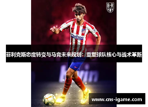 菲利克斯态度转变与马竞未来规划：重塑球队核心与战术革新