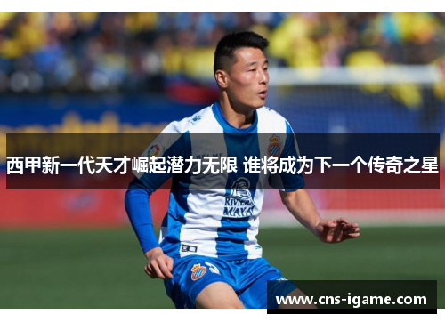 西甲新一代天才崛起潜力无限 谁将成为下一个传奇之星 西甲新一代天才崛起潜力无限 谁将成为下一个传奇之星
