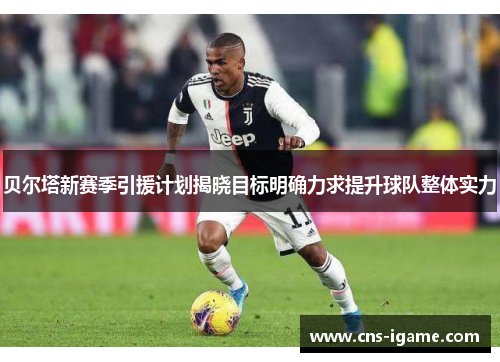 贝尔塔新赛季引援计划揭晓目标明确力求提升球队整体实力 贝尔塔新赛季引援计划揭晓目标明确力求提升球队整体实力