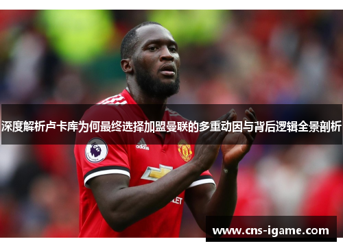 深度解析卢卡库为何最终选择加盟曼联的多重动因与背后逻辑全景剖析 深度解析卢卡库为何最终选择加盟曼联的多重动因与背后逻辑全景剖析