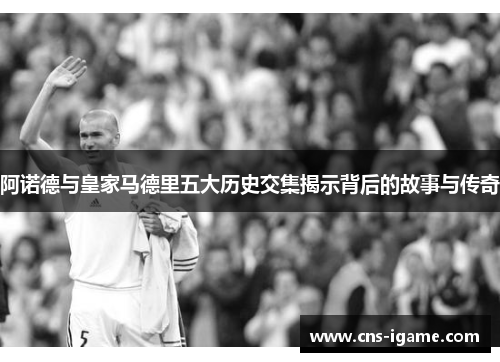 阿诺德与皇家马德里五大历史交集揭示背后的故事与传奇