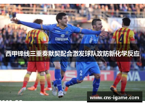 西甲锋线三重奏默契配合激发球队攻防新化学反应