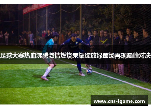 足球大赛热血沸腾激情燃烧荣耀绽放绿茵场再现巅峰对决