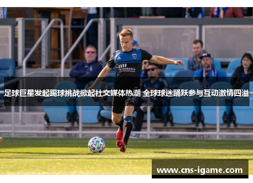 足球巨星发起踢球挑战掀起社交媒体热潮 全球球迷踊跃参与互动激情四溢