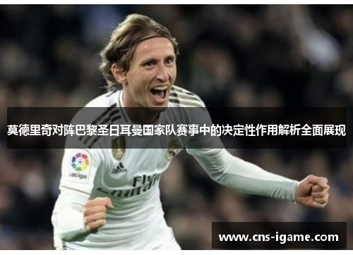 莫德里奇对阵巴黎圣日耳曼国家队赛事中的决定性作用解析全面展现