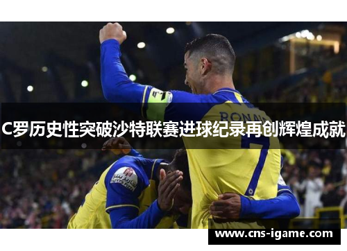 C罗历史性突破沙特联赛进球纪录再创辉煌成就