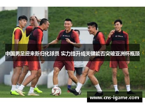中国男足迎来新归化球员 实力提升成关键能否突破亚洲杯瓶颈