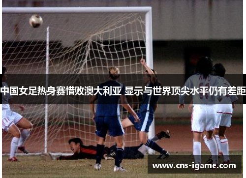 中国女足热身赛惜败澳大利亚 显示与世界顶尖水平仍有差距 中国女足热身赛惜败澳大利亚 显示与世界顶尖水平仍有差距