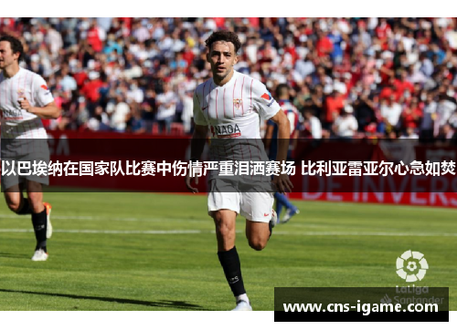 以巴埃纳在国家队比赛中伤情严重泪洒赛场 比利亚雷亚尔心急如焚