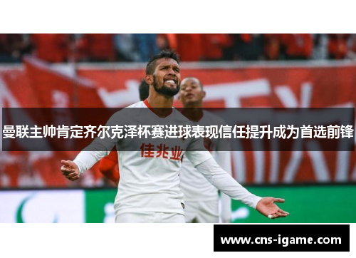 曼联主帅肯定齐尔克泽杯赛进球表现信任提升成为首选前锋