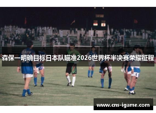 森保一明确目标日本队瞄准2026世界杯半决赛荣耀征程