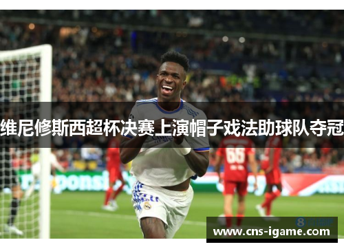 维尼修斯西超杯决赛上演帽子戏法助球队夺冠