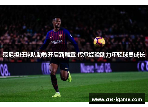 范尼担任球队助教开启新篇章 传承经验助力年轻球员成长 范尼担任球队助教开启新篇章 传承经验助力年轻球员成长