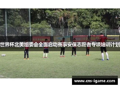 世界杯北美组委会全面启动赛事安保志愿者专项培训计划