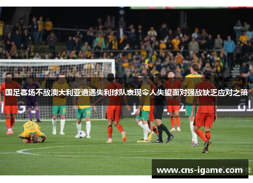国足客场不敌澳大利亚遭遇失利球队表现令人失望面对强敌缺乏应对之策 国足客场不敌澳大利亚遭遇失利球队表现令人失望面对强敌缺乏应对之策