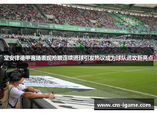 堂安律德甲赛场表现抢眼连续进球引发热议成为球队进攻新亮点 堂安律德甲赛场表现抢眼连续进球引发热议成为球队进攻新亮点
