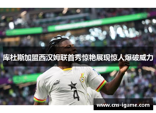 库杜斯加盟西汉姆联首秀惊艳展现惊人爆破威力 库杜斯加盟西汉姆联首秀惊艳展现惊人爆破威力