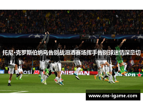 托尼·克罗斯伯纳乌告别战泪洒赛场挥手告别球迷情深意切